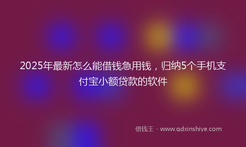 2025年最新怎么能借钱急用钱，归纳5个手机支付宝小额贷款的软件