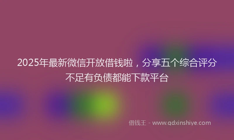 2025年最新微信开放借钱啦，分享五个综合评分不足有负债都能下款平台