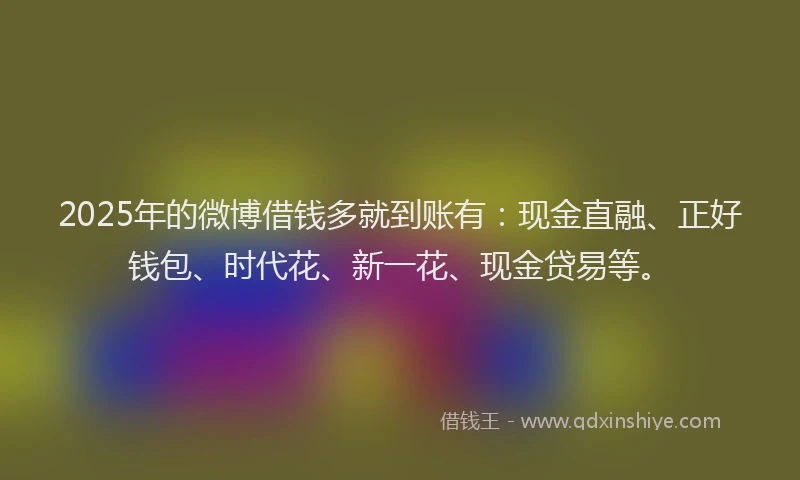 2025年的微博借钱多就到账有：现金直融、正好钱包、时代花、新一花、现金贷易等。