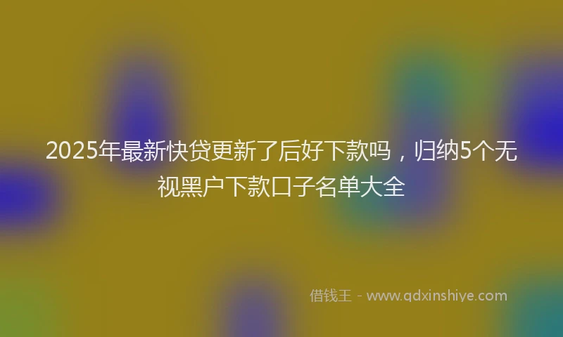 2025年最新快贷更新了后好下款吗，归纳5个无视黑户下款口子名单大全