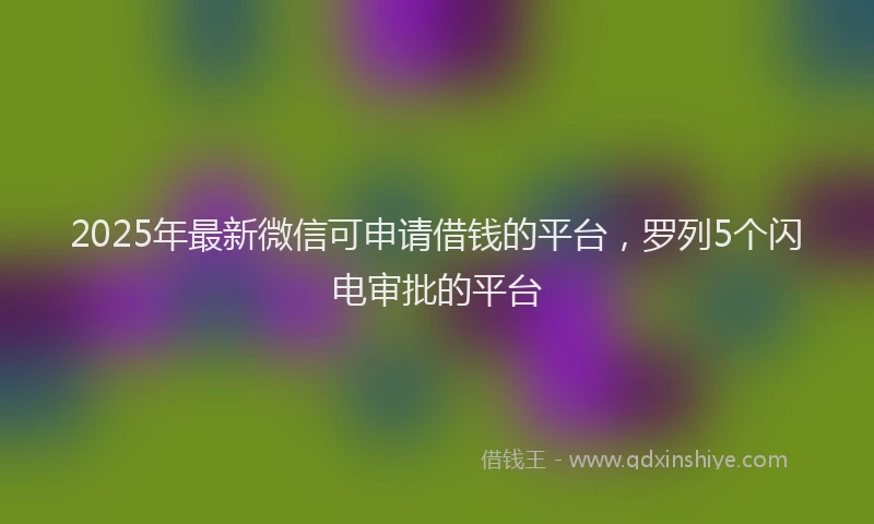 2025年最新微信可申请借钱的平台，罗列5个闪电审批的平台