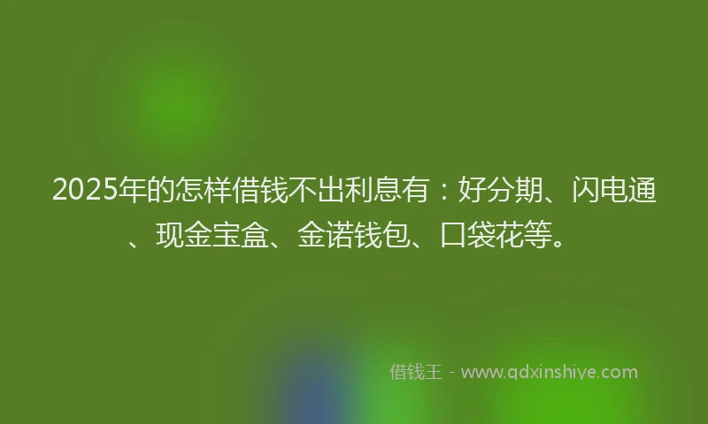 2025年的怎样借钱不出利息有：好分期、闪电通、现金宝盒、金诺钱包、口袋花等。