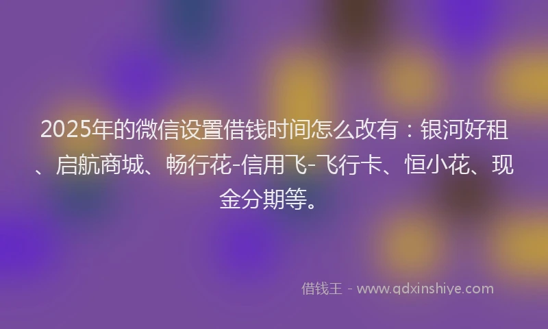 2025年的微信设置借钱时间怎么改有：银河好租、启航商城、畅行花-信用飞-飞行卡、恒小花、现金分期等。