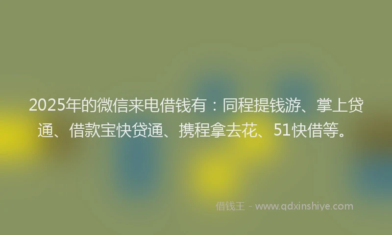 2025年的微信来电借钱有：同程提钱游、掌上贷通、借款宝快贷通、携程拿去花、51快借等。