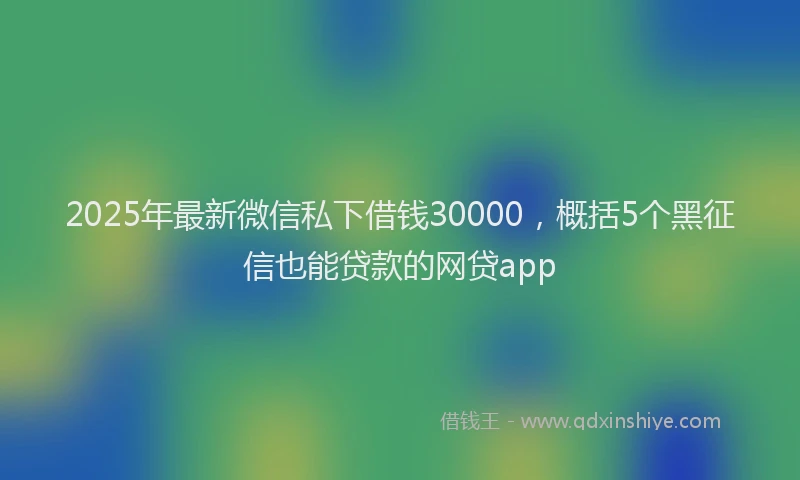 2025年最新微信私下借钱30000，概括5个黑征信也能贷款的网贷app