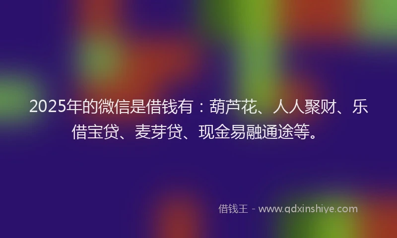2025年的微信是借钱有：葫芦花、人人聚财、乐借宝贷、麦芽贷、现金易融通途等。