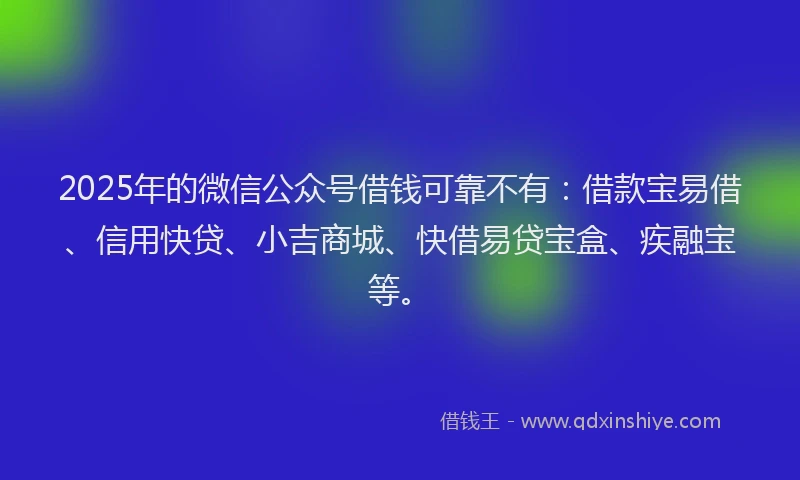 2025年的微信公众号借钱可靠不有：借款宝易借、信用快贷、小吉商城、快借易贷宝盒、疾融宝等。