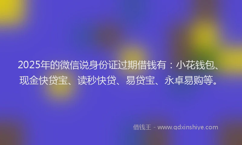 2025年的微信说身份证过期借钱有：小花钱包、现金快贷宝、读秒快贷、易贷宝、永卓易购等。