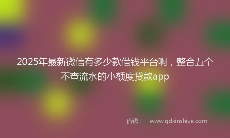 2025年最新微信有多少款借钱平台啊，整合五个不查流水的小额度贷款app