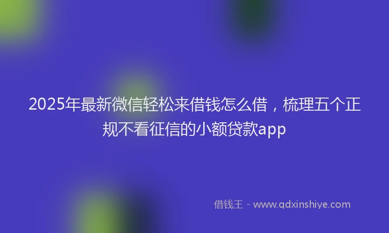 2025年最新微信轻松来借钱怎么借，梳理五个正规不看征信的小额贷款app