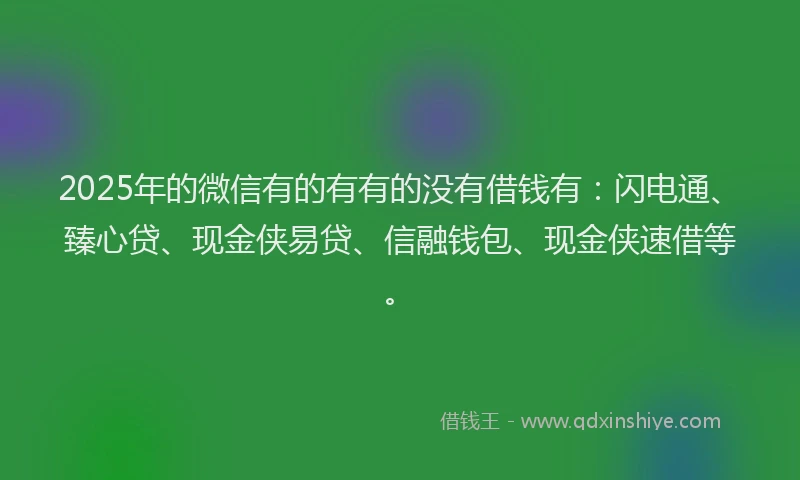 2025年的微信有的有有的没有借钱有：闪电通、臻心贷、现金侠易贷、信融钱包、现金侠速借等。