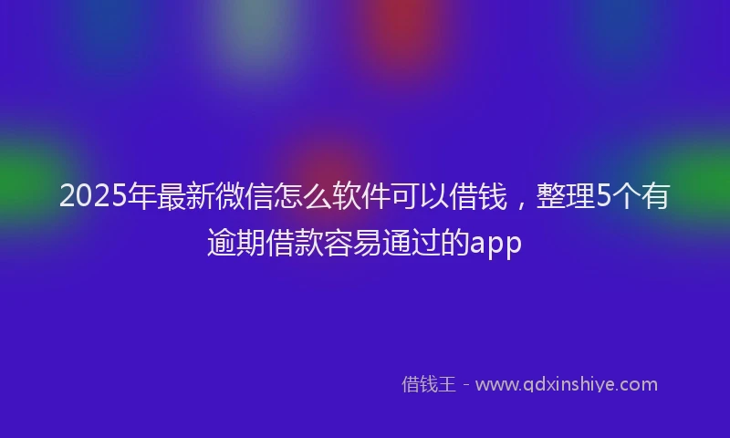 2025年最新微信怎么软件可以借钱，整理5个有逾期借款容易通过的app