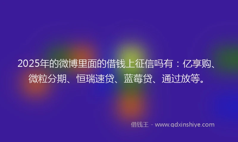 2025年的微博里面的借钱上征信吗有：亿享购、微粒分期、恒瑞速贷、蓝莓贷、通过放等。
