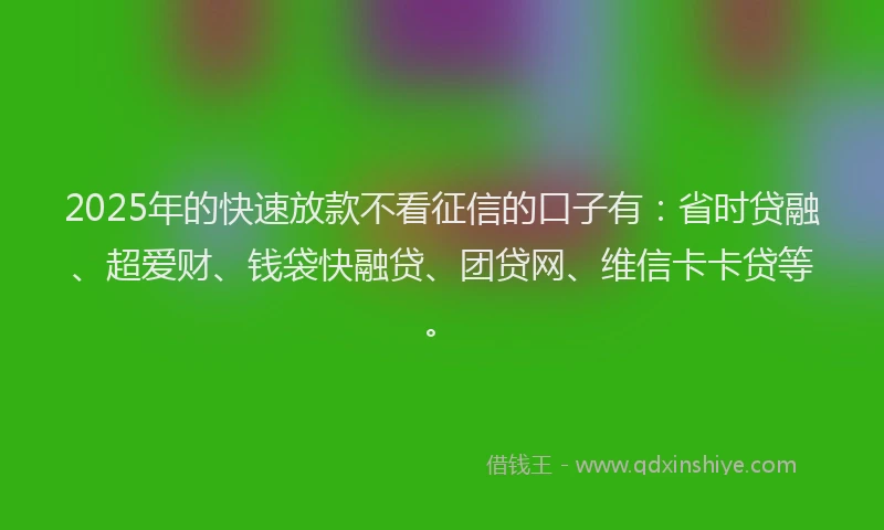 2025年的快速放款不看征信的口子有：省时贷融、超爱财、钱袋快融贷、团贷网、维信卡卡贷等。