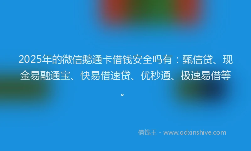 2025年的微信鹅通卡借钱安全吗有：甄信贷、现金易融通宝、快易借速贷、优秒通、极速易借等。