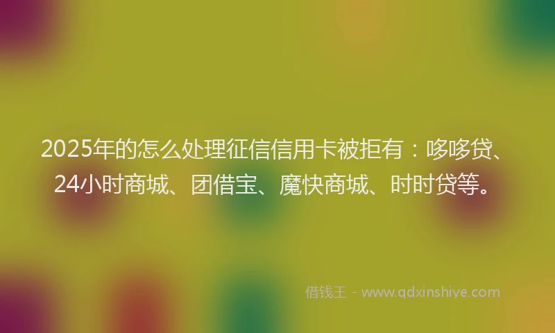 2025年的怎么处理征信信用卡被拒有：哆哆贷、24小时商城、团借宝、魔快商城、时时贷等。