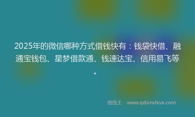 2025年的微信哪种方式借钱快有：钱袋快借、融通宝钱包、星梦借款通、钱速达宝、信用易飞等。