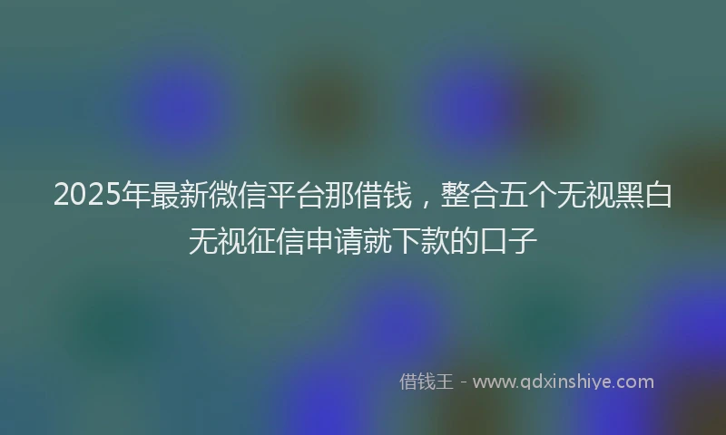 2025年最新微信平台那借钱，整合五个无视黑白无视征信申请就下款的口子