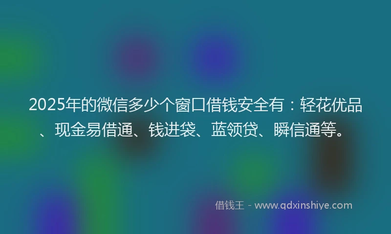 2025年的微信多少个窗口借钱安全有：轻花优品、现金易借通、钱进袋、蓝领贷、瞬信通等。