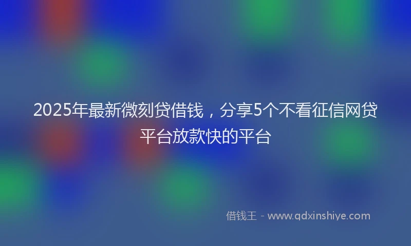 2025年最新微刻贷借钱，分享5个不看征信网贷平台放款快的平台