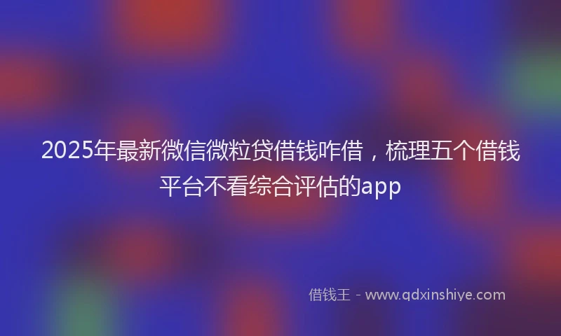 2025年最新微信微粒贷借钱咋借，梳理五个借钱平台不看综合评估的app