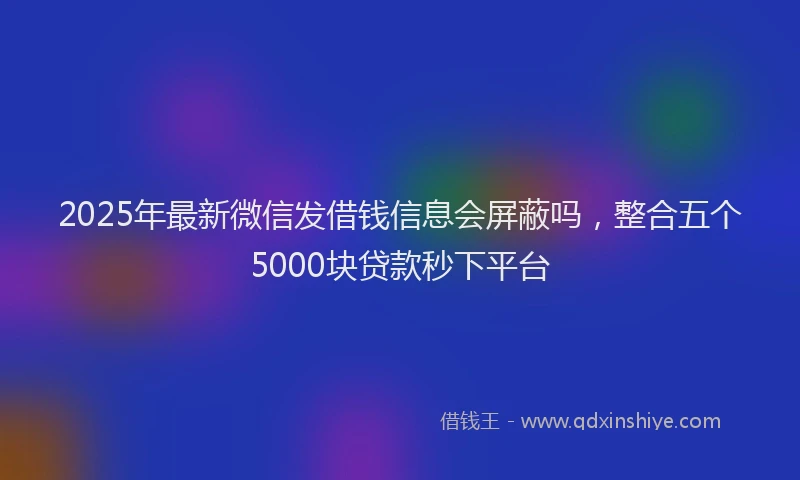 2025年最新微信发借钱信息会屏蔽吗，整合五个5000块贷款秒下平台