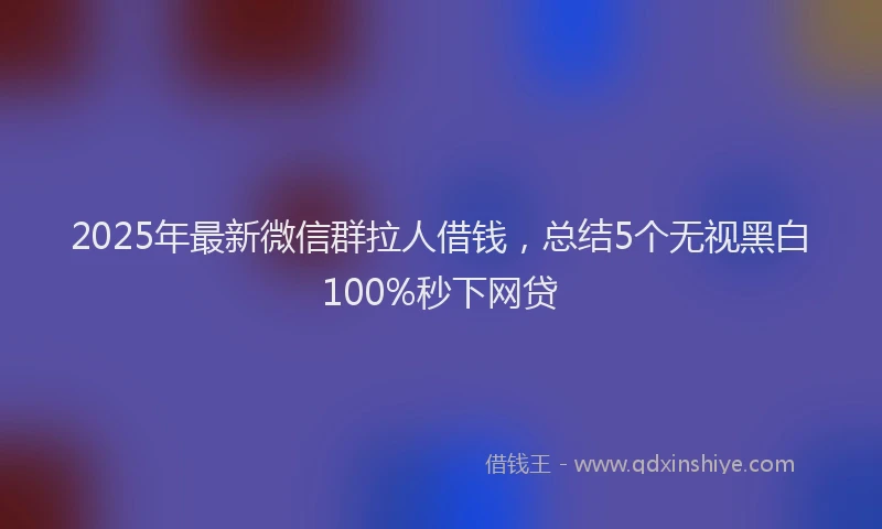 2025年最新微信群拉人借钱，总结5个无视黑白100%秒下网贷