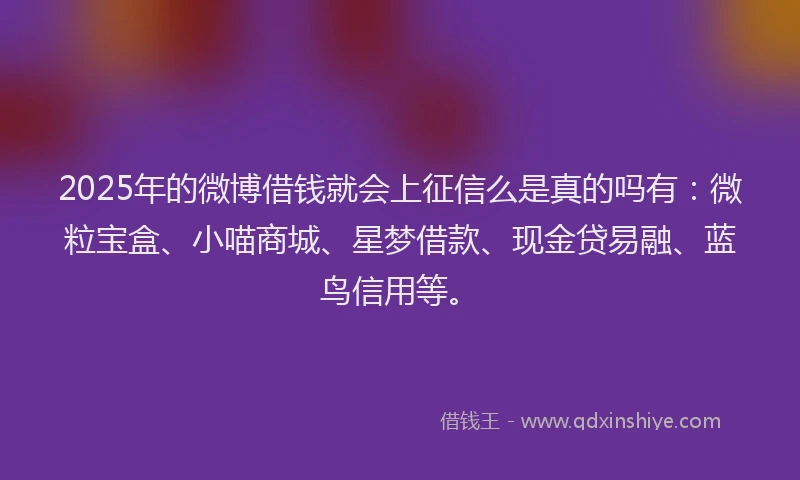 2025年的微博借钱就会上征信么是真的吗有：微粒宝盒、小喵商城、星梦借款、现金贷易融、蓝鸟信用等。