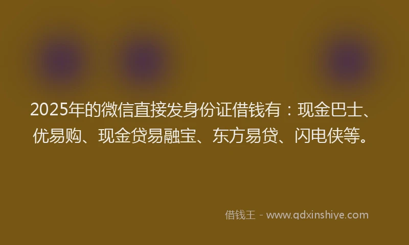 2025年的微信直接发身份证借钱有：现金巴士、优易购、现金贷易融宝、东方易贷、闪电侠等。