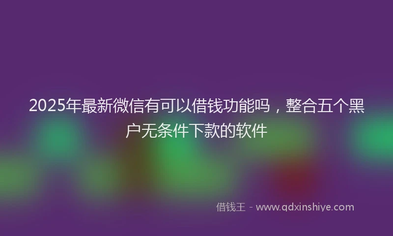 2025年最新微信有可以借钱功能吗，整合五个黑户无条件下款的软件
