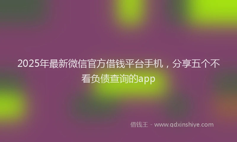 2025年最新微信官方借钱平台手机，分享五个不看负债查询的app
