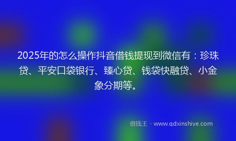 2025年的怎么操作抖音借钱提现到微信有：珍珠贷、平安口袋银行、臻心贷、钱袋快融贷、小金象分期等。