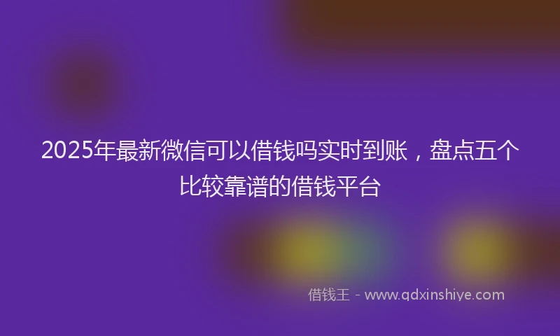 2025年最新微信可以借钱吗实时到账，盘点五个比较靠谱的借钱平台