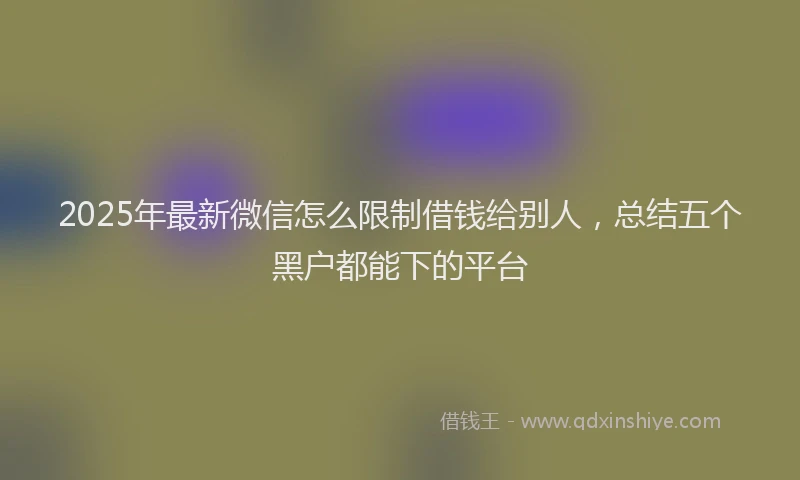 2025年最新微信怎么限制借钱给别人，总结五个黑户都能下的平台