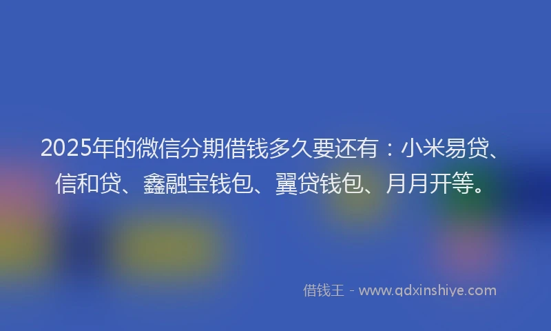 2025年的微信分期借钱多久要还有：小米易贷、信和贷、鑫融宝钱包、翼贷钱包、月月开等。