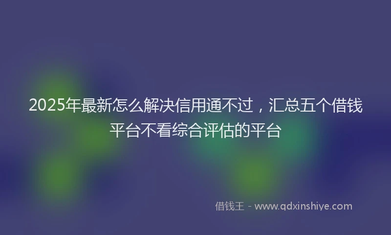 2025年最新怎么解决信用通不过，汇总五个借钱平台不看综合评估的平台