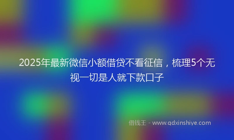 2025年最新微信小额借贷不看征信，梳理5个无视一切是人就下款口子