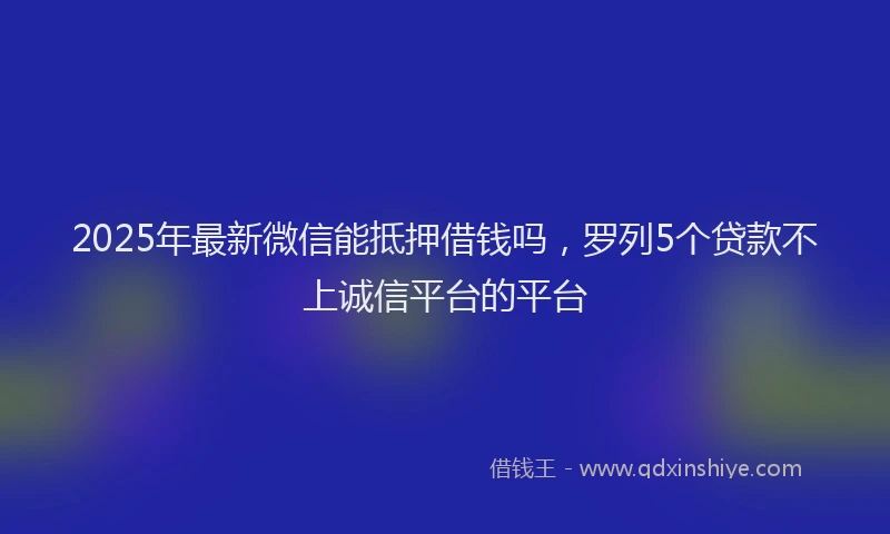 2025年最新微信能抵押借钱吗，罗列5个贷款不上诚信平台的平台