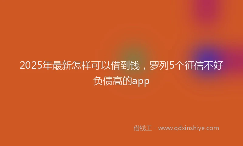2025年最新怎样可以借到钱，罗列5个征信不好负债高的app