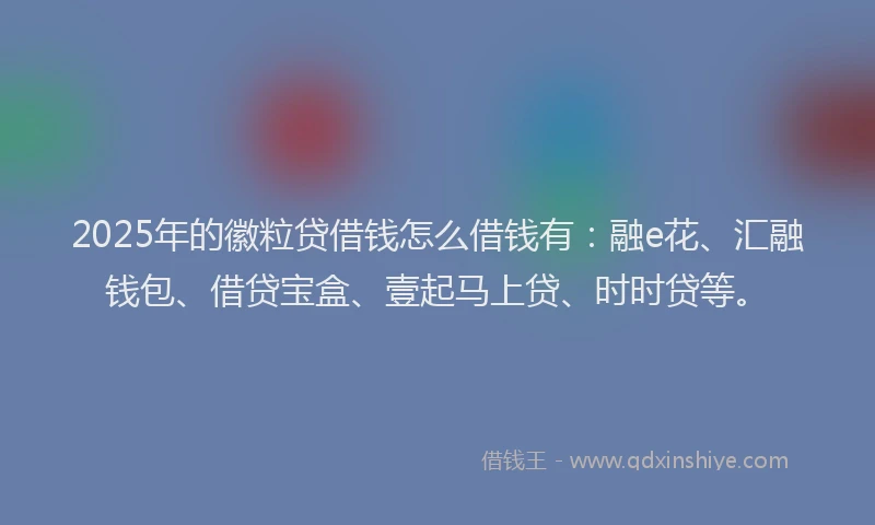 2025年的徽粒贷借钱怎么借钱有：融e花、汇融钱包、借贷宝盒、壹起马上贷、时时贷等。
