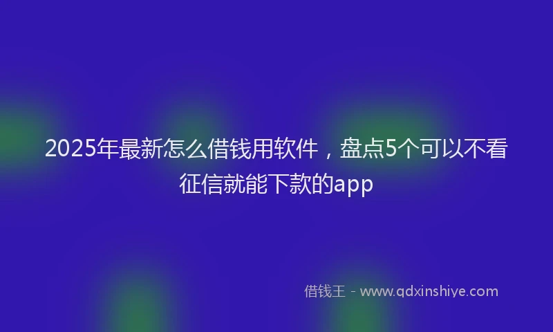 2025年最新怎么借钱用软件，盘点5个可以不看征信就能下款的app