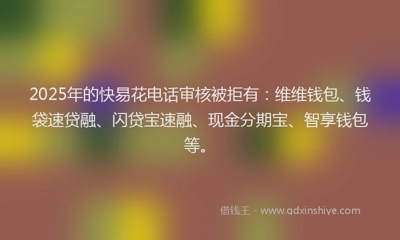 2025年的快易花电话审核被拒有：维维钱包、钱袋速贷融、闪贷宝速融、现金分期宝、智享钱包等。