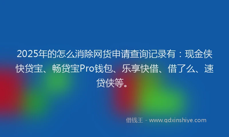 2025年的怎么消除网货申请查询记录有：现金侠快贷宝、畅贷宝Pro钱包、乐享快借、借了么、速贷侠等。