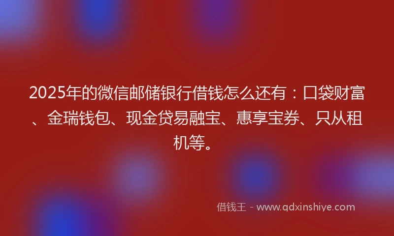 2025年的微信邮储银行借钱怎么还有：口袋财富、金瑞钱包、现金贷易融宝、惠享宝券、只从租机等。