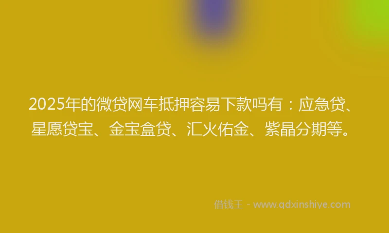 2025年的微贷网车抵押容易下款吗有：应急贷、星愿贷宝、金宝盒贷、汇火佑金、紫晶分期等。