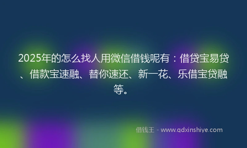 2025年的怎么找人用微信借钱呢有：借贷宝易贷、借款宝速融、替你速还、新一花、乐借宝贷融等。