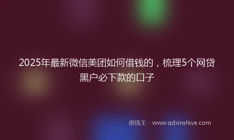 2025年最新微信美团如何借钱的，梳理5个网贷黑户必下款的口子