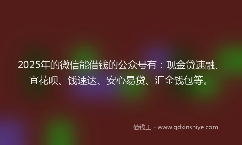 2025年的微信能借钱的公众号有：现金贷速融、宜花呗、钱速达、安心易贷、汇金钱包等。