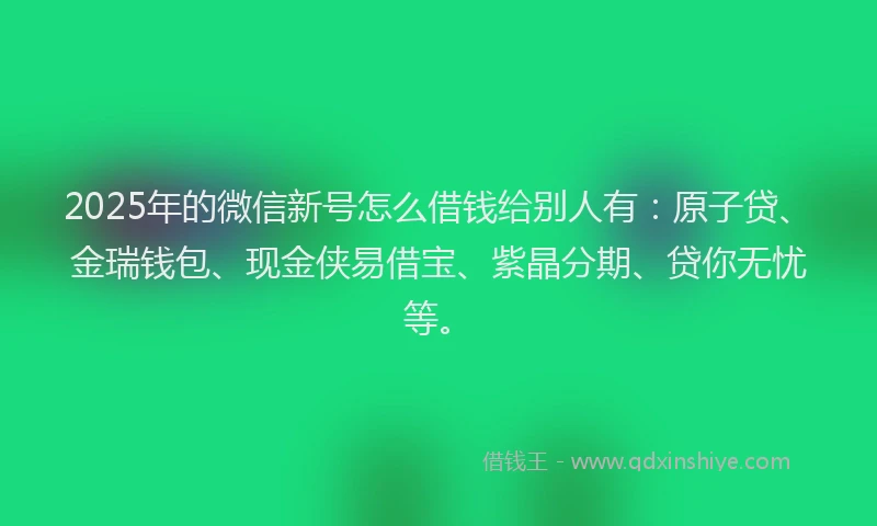 2025年的微信新号怎么借钱给别人有：原子贷、金瑞钱包、现金侠易借宝、紫晶分期、贷你无忧等。