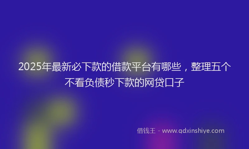 2025年最新必下款的借款平台有哪些，整理五个不看负债秒下款的网贷口子